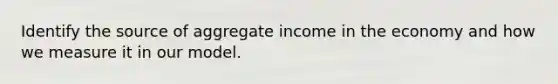 Identify the source of aggregate income in the economy and how we measure it in our model.