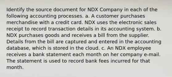 Identify the source document for NDX Company in each of the following accounting processes. a. A customer purchases merchandise with a credit card. NDX uses the electronic sales receipt to record transaction details in its accounting system. b. NDX purchases goods and receives a bill from the supplier. Details from the bill are captured and entered in the accounting database, which is stored in the cloud. c. An NDX employee receives a bank statement each month on her company e-mail. The statement is used to record bank fees incurred for that month.