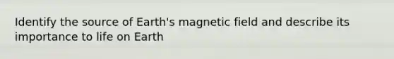 Identify the source of Earth's magnetic field and describe its importance to life on Earth