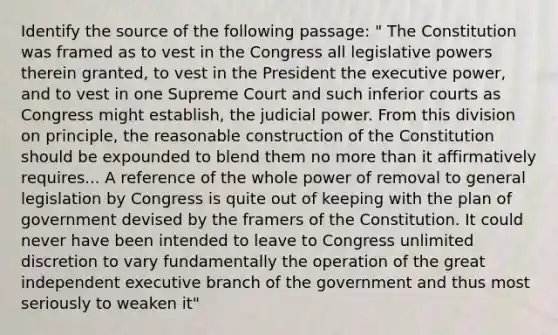 Identify the source of the following passage: " The Constitution was framed as to vest in the Congress all legislative powers therein granted, to vest in the President the executive power, and to vest in one Supreme Court and such inferior courts as Congress might establish, the judicial power. From this division on principle, the reasonable construction of the Constitution should be expounded to blend them no more than it affirmatively requires... A reference of the whole power of removal to general legislation by Congress is quite out of keeping with the plan of government devised by the framers of the Constitution. It could never have been intended to leave to Congress unlimited discretion to vary fundamentally the operation of the great independent executive branch of the government and thus most seriously to weaken it"