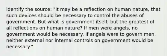 identify the source: "It may be a reflection on human nature, that such devices should be necessary to control the abuses of government. But what is government itself, but the greatest of all reflections on human nature? If men were angels, no government would be necessary. If angels were to govern men, neither external nor internal controls on government would be necessary."