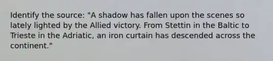 Identify the source: "A shadow has fallen upon the scenes so lately lighted by the Allied victory. From Stettin in the Baltic to Trieste in the Adriatic, an iron curtain has descended across the continent."