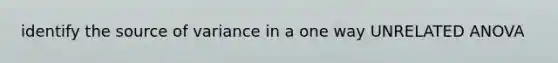 identify the source of variance in a one way UNRELATED ANOVA