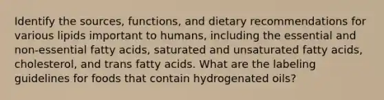 Identify the sources, functions, and dietary recommendations for various lipids important to humans, including the essential and non-essential fatty acids, saturated and unsaturated fatty acids, cholesterol, and trans fatty acids. What are the labeling guidelines for foods that contain hydrogenated oils?