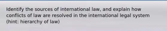 Identify the sources of international law, and explain how conflicts of law are resolved in the international legal system (hint: hierarchy of law)