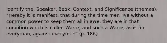 Identify the: Speaker, Book, Context, and Significance (themes): "Hereby it is manifest, that during the time men live without a common power to keep them all in awe, they are in that condition which is called Warre; and such a Warre, as is for everyman, against everyman" (p. 186)