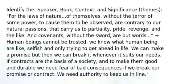 Identify the: Speaker, Book, Context, and Significance (themes): "For the laws of nature...of themselves, without the terror of some power, to cause them to be observed, are contrary to our natural passions, that carry us to partiality, pride, revenge, and the like. And covenants, without the sword, are but words..." → Human beings cannot be trusted, we know what human being are like, selfish and only trying to get ahead in life. We can make a promise but then we can break it whenever it suits our needs. If contracts are the basis of a society, and to make them good and durable we need fear of bad consequences if we break our promise or contract. We need authority to keep us in line."