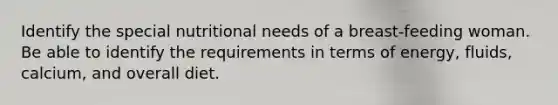 Identify the special nutritional needs of a breast-feeding woman. Be able to identify the requirements in terms of energy, fluids, calcium, and overall diet.