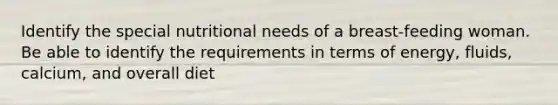 Identify the special nutritional needs of a breast-feeding woman. Be able to identify the requirements in terms of energy, fluids, calcium, and overall diet