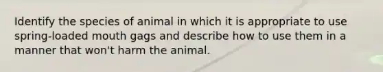 Identify the species of animal in which it is appropriate to use spring-loaded mouth gags and describe how to use them in a manner that won't harm the animal.