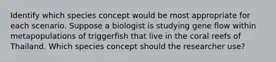 Identify which species concept would be most appropriate for each scenario. Suppose a biologist is studying gene flow within metapopulations of triggerfish that live in the coral reefs of Thailand. Which species concept should the researcher use?