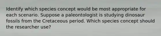 Identify which species concept would be most appropriate for each scenario. Suppose a paleontologist is studying dinosaur fossils from the Cretaceous period. Which species concept should the researcher use?