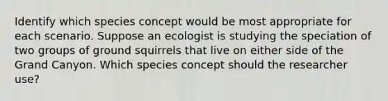 Identify which species concept would be most appropriate for each scenario. Suppose an ecologist is studying the speciation of two groups of ground squirrels that live on either side of the Grand Canyon. Which species concept should the researcher use?