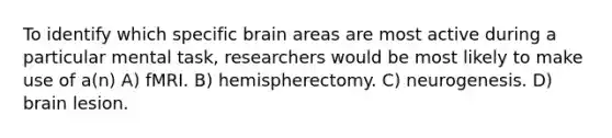 To identify which specific brain areas are most active during a particular mental task, researchers would be most likely to make use of a(n) A) fMRI. B) hemispherectomy. C) neurogenesis. D) brain lesion.