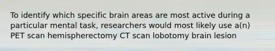 To identify which specific brain areas are most active during a particular mental task, researchers would most likely use a(n) PET scan hemispherectomy CT scan lobotomy brain lesion