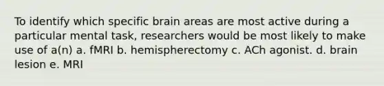 To identify which specific brain areas are most active during a particular mental task, researchers would be most likely to make use of a(n) a. fMRI b. hemispherectomy c. ACh agonist. d. brain lesion e. MRI