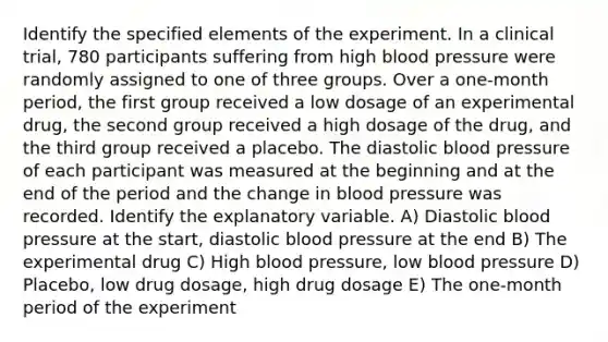 Identify the specified elements of the experiment. In a clinical trial, 780 participants suffering from high blood pressure were randomly assigned to one of three groups. Over a one-month period, the first group received a low dosage of an experimental drug, the second group received a high dosage of the drug, and the third group received a placebo. The diastolic blood pressure of each participant was measured at the beginning and at the end of the period and the change in blood pressure was recorded. Identify the explanatory variable. A) Diastolic blood pressure at the start, diastolic blood pressure at the end B) The experimental drug C) High blood pressure, low blood pressure D) Placebo, low drug dosage, high drug dosage E) The one-month period of the experiment