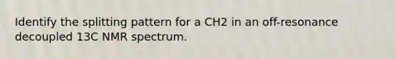 Identify the splitting pattern for a CH2 in an off-resonance decoupled 13C NMR spectrum.