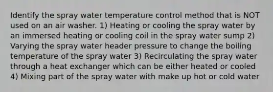 Identify the spray water temperature control method that is NOT used on an air washer. 1) Heating or cooling the spray water by an immersed heating or cooling coil in the spray water sump 2) Varying the spray water header pressure to change the boiling temperature of the spray water 3) Recirculating the spray water through a heat exchanger which can be either heated or cooled 4) Mixing part of the spray water with make up hot or cold water