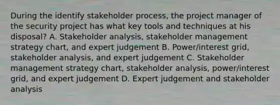 During the identify stakeholder process, the project manager of the security project has what key tools and techniques at his disposal? A. Stakeholder analysis, stakeholder management strategy chart, and expert judgement B. Power/interest grid, stakeholder analysis, and expert judgement C. Stakeholder management strategy chart, stakeholder analysis, power/interest grid, and expert judgement D. Expert judgement and stakeholder analysis