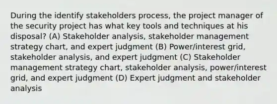 During the identify stakeholders process, the project manager of the security project has what key tools and techniques at his disposal? (A) Stakeholder analysis, stakeholder management strategy chart, and expert judgment (B) Power/interest grid, stakeholder analysis, and expert judgment (C) Stakeholder management strategy chart, stakeholder analysis, power/interest grid, and expert judgment (D) Expert judgment and stakeholder analysis