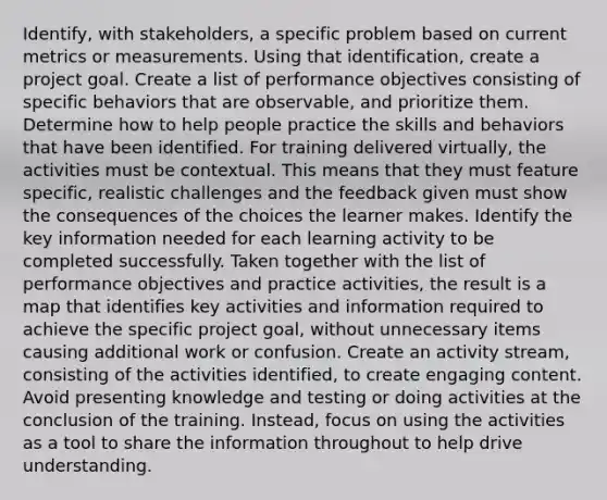 Identify, with stakeholders, a specific problem based on current metrics or measurements. Using that identification, create a project goal. Create a list of performance objectives consisting of specific behaviors that are observable, and prioritize them. Determine how to help people practice the skills and behaviors that have been identified. For training delivered virtually, the activities must be contextual. This means that they must feature specific, realistic challenges and the feedback given must show the consequences of the choices the learner makes. Identify the key information needed for each learning activity to be completed successfully. Taken together with the list of performance objectives and practice activities, the result is a map that identifies key activities and information required to achieve the specific project goal, without unnecessary items causing additional work or confusion. Create an activity stream, consisting of the activities identified, to create engaging content. Avoid presenting knowledge and testing or doing activities at the conclusion of the training. Instead, focus on using the activities as a tool to share the information throughout to help drive understanding.