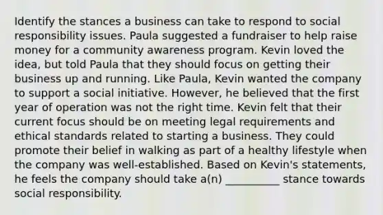 Identify the stances a business can take to respond to social responsibility issues. Paula suggested a fundraiser to help raise money for a community awareness program. Kevin loved the idea, but told Paula that they should focus on getting their business up and running. Like Paula, Kevin wanted the company to support a social initiative. However, he believed that the first year of operation was not the right time. Kevin felt that their current focus should be on meeting legal requirements and ethical standards related to starting a business. They could promote their belief in walking as part of a healthy lifestyle when the company was well-established. Based on Kevin's statements, he feels the company should take a(n) __________ stance towards social responsibility.