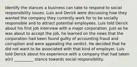 Identify the stances a business can take to respond to social responsibility issues. Luis and Derick were discussing how they wanted the company they currently work for to be socially responsible and to attract potential employees. Luis told Derick about his first job interview with a major corporation. Just as he was about to accept the job, he learned on the news that the corporation had been found guilty of accounting fraud and corruption and were appealing the verdict. He decided that he did not want to be associated with that kind of employer. Luis told Derick about his experience with a company that had taken a(n) __________ stance towards social responsibility.