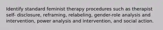 Identify standard feminist therapy procedures such as therapist self- disclosure, reframing, relabeling, gender-role analysis and intervention, power analysis and intervention, and social action.