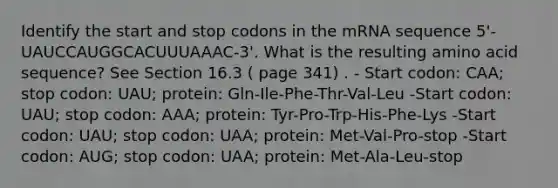 Identify the start and stop codons in the mRNA sequence 5'-UAUCCAUGGCACUUUAAAC-3'. What is the resulting amino acid sequence? See Section 16.3 ( page 341) . - Start codon: CAA; stop codon: UAU; protein: Gln-Ile-Phe-Thr-Val-Leu -Start codon: UAU; stop codon: AAA; protein: Tyr-Pro-Trp-His-Phe-Lys -Start codon: UAU; stop codon: UAA; protein: Met-Val-Pro-stop -Start codon: AUG; stop codon: UAA; protein: Met-Ala-Leu-stop