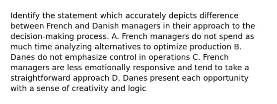 Identify the statement which accurately depicts difference between French and Danish managers in their approach to the decision-making process. A. French managers do not spend as much time analyzing alternatives to optimize production B. Danes do not emphasize control in operations C. French managers are less emotionally responsive and tend to take a straightforward approach D. Danes present each opportunity with a sense of creativity and logic