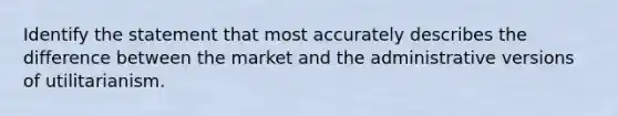 Identify the statement that most accurately describes the difference between the market and the administrative versions of utilitarianism.