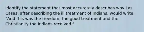 identify the statement that most accurately describes why Las Casas, after describing the ill treatment of Indians, would write, "And this was the freedom, the good treatment and the Christianity the Indians received."