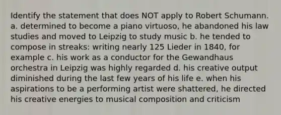 Identify the statement that does NOT apply to Robert Schumann. a. determined to become a piano virtuoso, he abandoned his law studies and moved to Leipzig to study music b. he tended to compose in streaks: writing nearly 125 Lieder in 1840, for example c. his work as a conductor for the Gewandhaus orchestra in Leipzig was highly regarded d. his creative output diminished during the last few years of his life e. when his aspirations to be a performing artist were shattered, he directed his creative energies to musical composition and criticism