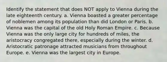 Identify the statement that does NOT apply to Vienna during the late eighteenth century. a. Vienna boasted a greater percentage of noblemen among its population than did London or Paris. b. Vienna was the capital of the old Holy Roman Empire. c. Because Vienna was the only large city for hundreds of miles, the aristocracy congregated there, especially during the winter. d. Aristocratic patronage attracted musicians from throughout Europe. e. Vienna was the largest city in Europe.