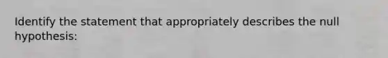 Identify the statement that appropriately describes the null hypothesis: