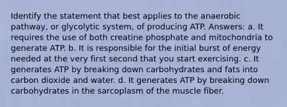 Identify the statement that best applies to the anaerobic pathway, or glycolytic system, of producing ATP. Answers: a. It requires the use of both creatine phosphate and mitochondria to generate ATP. b. It is responsible for the initial burst of energy needed at the very first second that you start exercising. c. It generates ATP by breaking down carbohydrates and fats into carbon dioxide and water. d. It generates ATP by breaking down carbohydrates in the sarcoplasm of the muscle fiber.