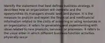 Identify the statement that best defines business strategy. It describes how an organization will compete and the opportunities its managers should seek and pursue. It is the measure to analyze and report the financial and nonfinancial information related to the costs of acquiring or using resources in an organization. It refers to generating and experimenting with ideas related to new products, services, or processes. It refers to the usual order in which different business-function activities physically occur.