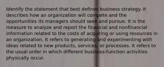 Identify the statement that best defines business strategy. It describes how an organization will compete and the opportunities its managers should seek and pursue. It is the measure to analyze and report the financial and nonfinancial information related to the costs of acquiring or using resources in an organization. It refers to generating and experimenting with ideas related to new products, services, or processes. It refers to the usual order in which different business-function activities physically occur.