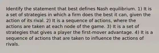 Identify the statement that best defines Nash equilibrium. 1) It is a set of strategies in which a firm does the best it can, given the action of its rival. 2) It is a sequence of actions, where the actions are taken at each node of the game. 3) It is a set of strategies that gives a player the first-mover advantage. 4) It is a sequence of actions that are taken to influence the actions of rivals.