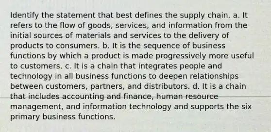 Identify the statement that best defines the supply chain. a. It refers to the flow of goods, services, and information from the initial sources of materials and services to the delivery of products to consumers. b. It is the sequence of business functions by which a product is made progressively more useful to customers. c. It is a chain that integrates people and technology in all business functions to deepen relationships between customers, partners, and distributors. d. It is a chain that includes accounting and finance, human resource management, and information technology and supports the six primary business functions.