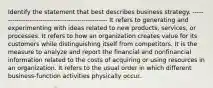 Identify the statement that best describes business strategy. --------------------------------------------------- It refers to generating and experimenting with ideas related to new products, services, or processes. It refers to how an organization creates value for its customers while distinguishing itself from competitors. It is the measure to analyze and report the financial and nonfinancial information related to the costs of acquiring or using resources in an organization. It refers to the usual order in which different business-function activities physically occur.