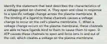 Identify the statement that best describes the characteristics of a voltage-gated ion channel. A. They open and close in response to a specific voltage change across the plasma membrane. B. The binding of a ligand to these channels causes a voltage change to occur on the cell's plasma membrane. C. When a voltage change occurs on the plasma membrane, these channels are able to have ligands bind to them to cause them to open. D. ATP causes these channels to open and force ions in and out of the cell, which creates a voltage on the plasma membrane.