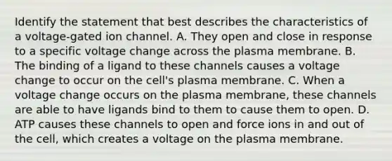 Identify the statement that best describes the characteristics of a voltage-gated ion channel. A. They open and close in response to a specific voltage change across the plasma membrane. B. The binding of a ligand to these channels causes a voltage change to occur on the cell's plasma membrane. C. When a voltage change occurs on the plasma membrane, these channels are able to have ligands bind to them to cause them to open. D. ATP causes these channels to open and force ions in and out of the cell, which creates a voltage on the plasma membrane.