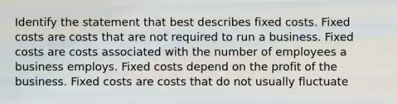 Identify the statement that best describes fixed costs. Fixed costs are costs that are not required to run a business. Fixed costs are costs associated with the number of employees a business employs. Fixed costs depend on the profit of the business. Fixed costs are costs that do not usually fluctuate