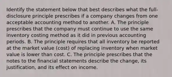 Identify the statement below that best describes what the full-disclosure principle prescribes if a company changes from one acceptable accounting method to another. A. The principle prescribes that the company must continue to use the same inventory costing method as it did in previous accounting periods. B. The principle requires that all inventory be reported at the market value (cost) of replacing inventory when market value is lower than cost. C. The principle prescribes that the notes to the financial statements describe the change, its justification, and its effect on income.