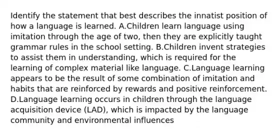 Identify the statement that best describes the innatist position of how a language is learned. A.Children learn language using imitation through the age of two, then they are explicitly taught grammar rules in the school setting. B.Children invent strategies to assist them in understanding, which is required for the learning of complex material like language. C.Language learning appears to be the result of some combination of imitation and habits that are reinforced by rewards and positive reinforcement. D.Language learning occurs in children through the language acquisition device (LAD), which is impacted by the language community and environmental influences