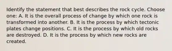 Identify the statement that best describes the rock cycle. Choose one: A. It is the overall process of change by which one rock is transformed into another. B. It is the process by which tectonic plates change positions. C. It is the process by which old rocks are destroyed. D. It is the process by which new rocks are created.