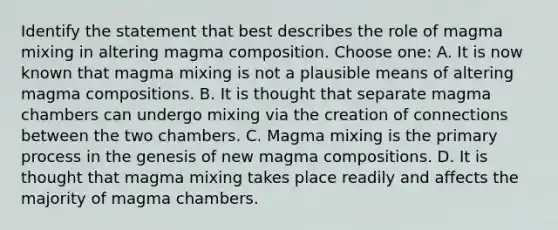 Identify the statement that best describes the role of magma mixing in altering magma composition. Choose one: A. It is now known that magma mixing is not a plausible means of altering magma compositions. B. It is thought that separate magma chambers can undergo mixing via the creation of connections between the two chambers. C. Magma mixing is the primary process in the genesis of new magma compositions. D. It is thought that magma mixing takes place readily and affects the majority of magma chambers.