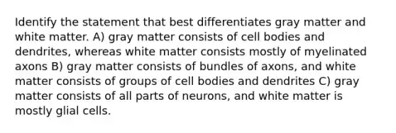 Identify the statement that best differentiates gray matter and white matter. A) gray matter consists of cell bodies and dendrites, whereas white matter consists mostly of myelinated axons B) gray matter consists of bundles of axons, and white matter consists of groups of cell bodies and dendrites C) gray matter consists of all parts of neurons, and white matter is mostly glial cells.